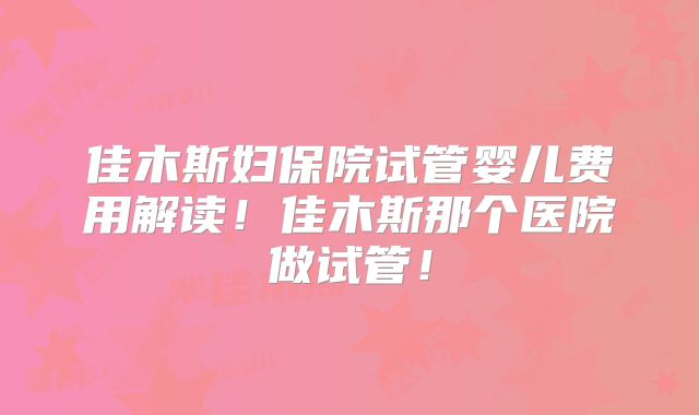 佳木斯妇保院试管婴儿费用解读!佳木斯那个医院做试管!
