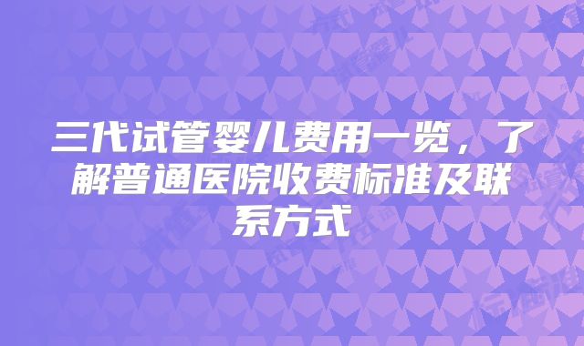三代试管婴儿费用一览，了解普通医院收费标准及联系方式