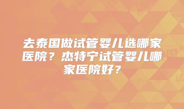 去泰国做试管婴儿选哪家医院？杰特宁试管婴儿哪家医院好？