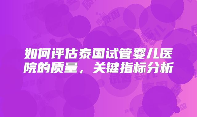 如何评估泰国试管婴儿医院的质量，关键指标分析