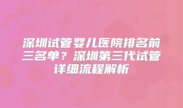 深圳试管婴儿医院排名前三名单?深圳第三代试管详细流程解析