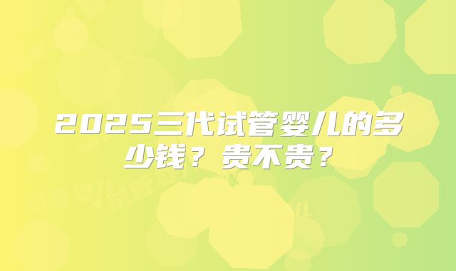 2025三代试管婴儿的多少钱?贵不贵?