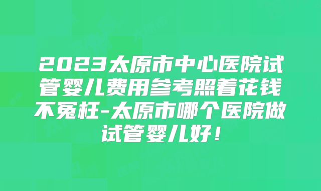 2023太原市中心医院试管婴儿费用参考照着花钱不冤枉-太原市哪个医院做试管婴儿好！