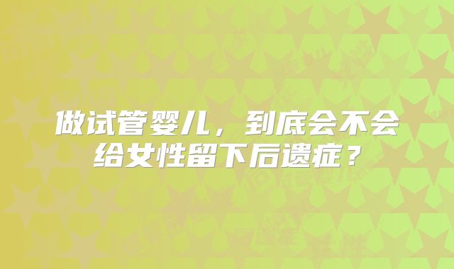 做试管婴儿，到底会不会给女性留下后遗症？