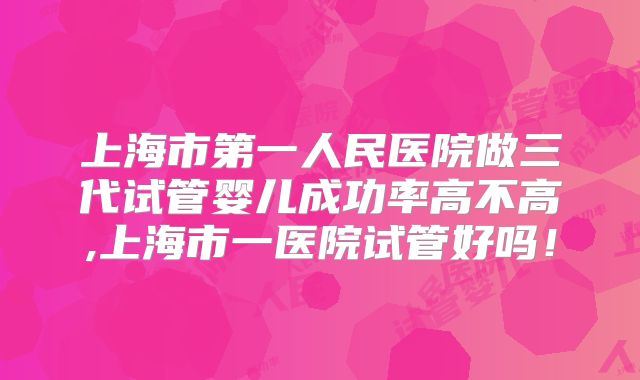 上海市第一人民医院做三代试管婴儿成功率高不高,上海市一医院试管好吗！
