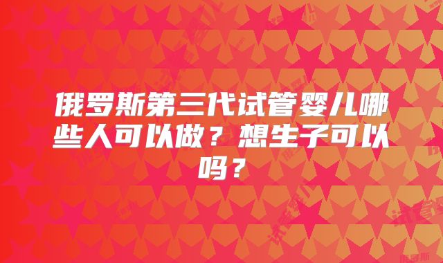俄罗斯第三代试管婴儿哪些人可以做?想生子可以吗?
