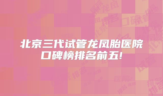 北京三代试管龙凤胎医院口碑榜排名前五!