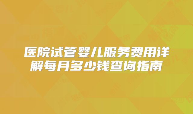 医院试管婴儿服务费用详解每月多少钱查询指南