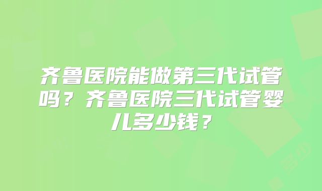 齐鲁医院能做第三代试管吗？齐鲁医院三代试管婴儿多少钱？