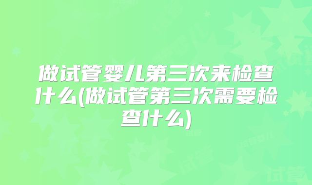 做试管婴儿第三次来检查什么(做试管第三次需要检查什么)