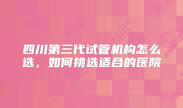 四川第三代试管机构怎么选，如何挑选适合的医院