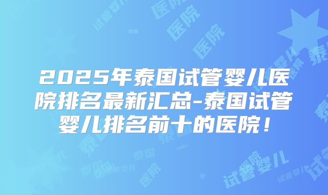2025年泰国试管婴儿医院排名最新汇总-泰国试管婴儿排名前十的医院！