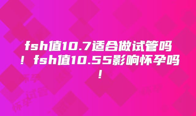 fsh值10.7适合做试管吗!fsh值10.55影响怀孕吗!