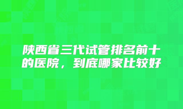 陕西省三代试管排名前十的医院，到底哪家比较好