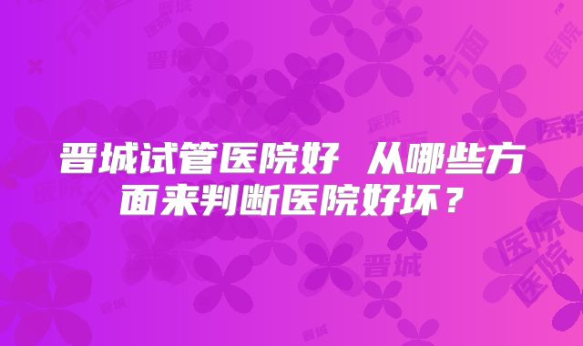晋城试管医院好 从哪些方面来判断医院好坏?