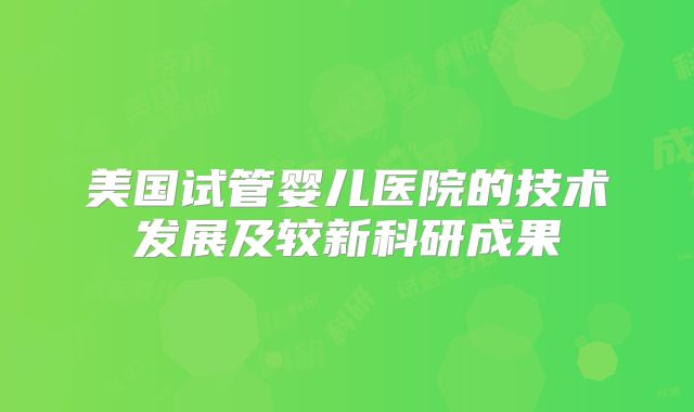 美国试管婴儿医院的技术发展及较新科研成果