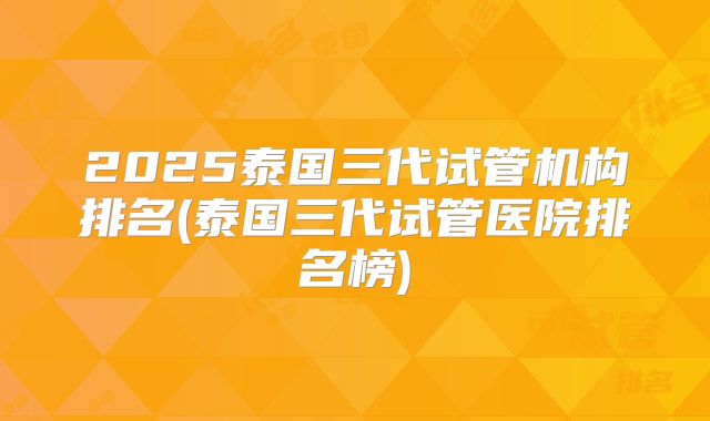 2025泰国三代试管机构排名(泰国三代试管医院排名榜)