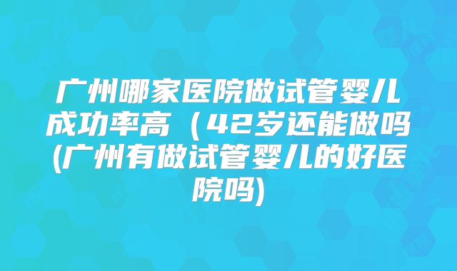 广州哪家医院做试管婴儿成功率高（42岁还能做吗(广州有做试管婴儿的好医院吗)