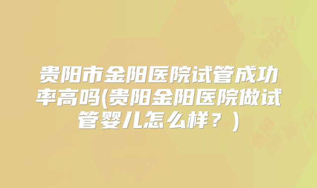 贵阳市金阳医院试管成功率高吗(贵阳金阳医院做试管婴儿怎么样?)