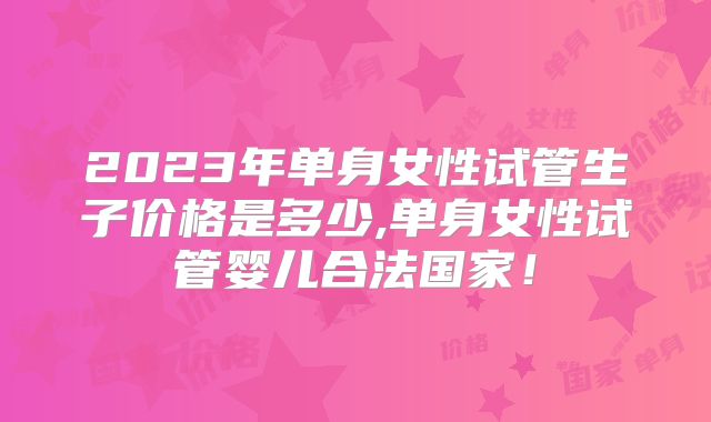 2023年单身女性试管生子价格是多少,单身女性试管婴儿合法国家！