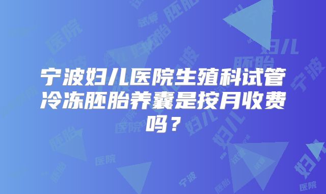 宁波妇儿医院生殖科试管冷冻胚胎养囊是按月收费吗？