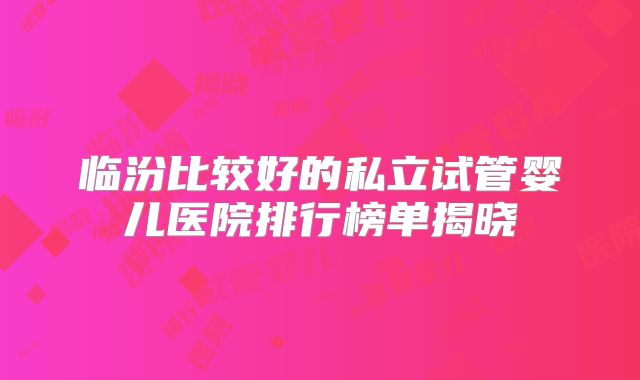 临汾比较好的私立试管婴儿医院排行榜单揭晓