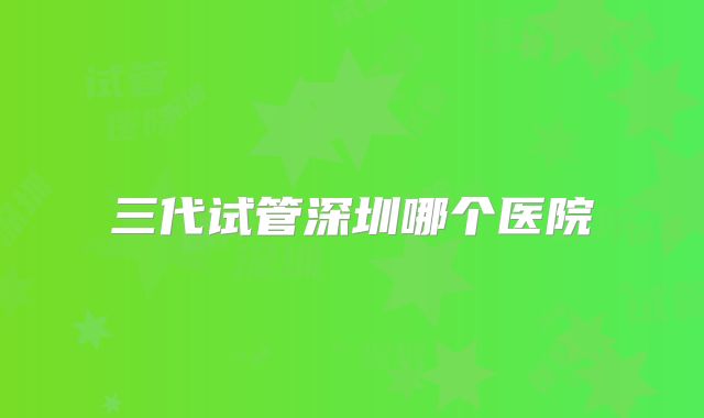 三代试管深圳哪个医院