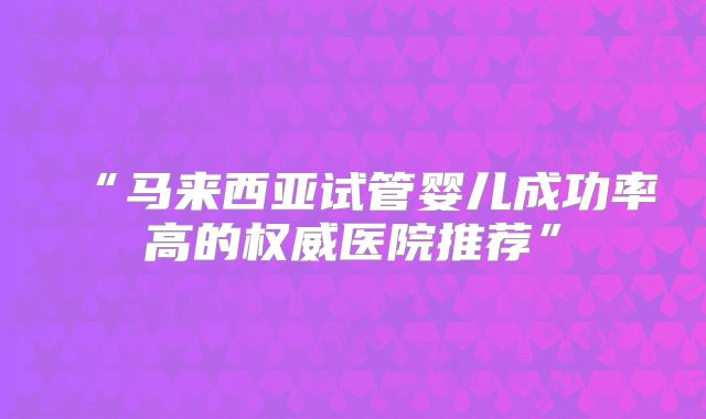 “马来西亚试管婴儿成功率高的权威医院推荐”