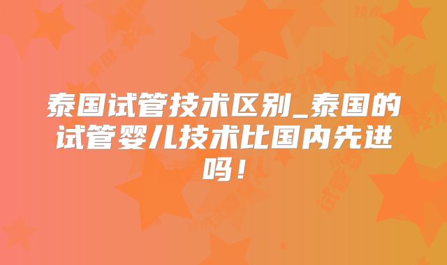 泰国试管技术区别_泰国的试管婴儿技术比国内先进吗！