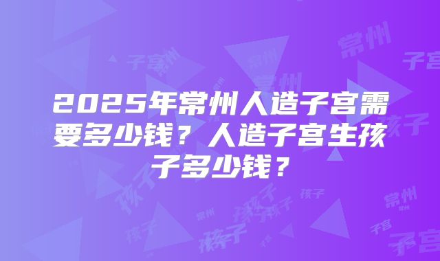 2025年常州人造子宫需要多少钱？人造子宫生孩子多少钱？