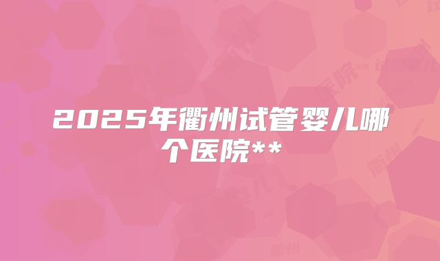 2025年衢州试管婴儿哪个医院**
