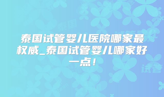 泰国试管婴儿医院哪家最权威_泰国试管婴儿哪家好一点！