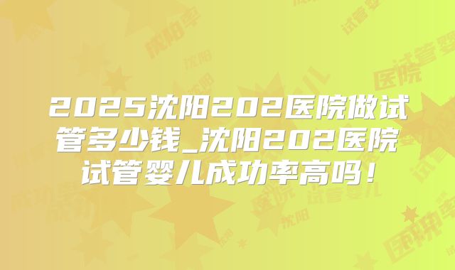 2025沈阳202医院做试管多少钱_沈阳202医院试管婴儿成功率高吗!
