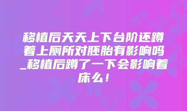 移植后天天上下台阶还蹲着上厕所对胚胎有影响吗_移植后蹲了一下会影响着床么!
