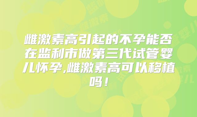 雌激素高引起的不孕能否在监利市做第三代试管婴儿怀孕,雌激素高可以移植吗！