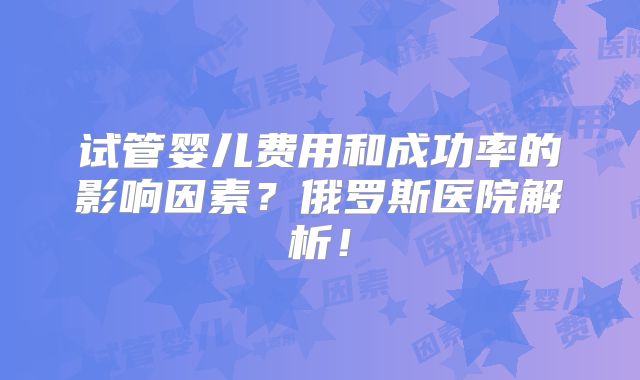 试管婴儿费用和成功率的影响因素？俄罗斯医院解析！