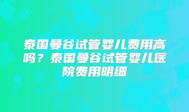 泰国曼谷试管婴儿费用高吗?泰国曼谷试管婴儿医院费用明细