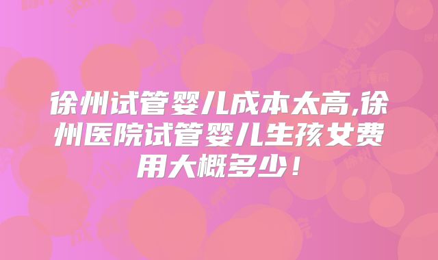 徐州试管婴儿成本太高,徐州医院试管婴儿生孩女费用大概多少!