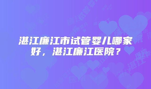 湛江廉江市试管婴儿哪家好，湛江廉江医院？