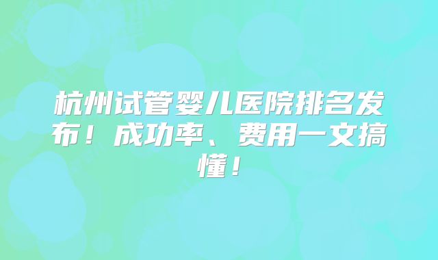 杭州试管婴儿医院排名发布！成功率、费用一文搞懂！