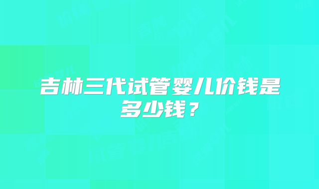 吉林三代试管婴儿价钱是多少钱？