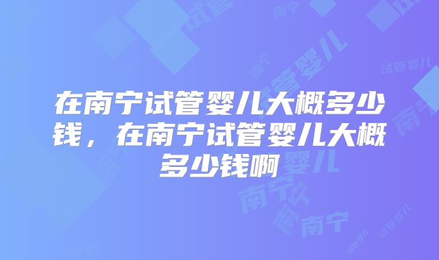 在南宁试管婴儿大概多少钱，在南宁试管婴儿大概多少钱啊