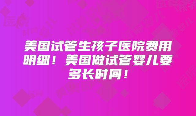 美国试管生孩子医院费用明细！美国做试管婴儿要多长时间！