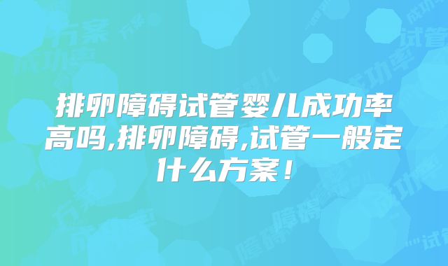 排卵障碍试管婴儿成功率高吗,排卵障碍,试管一般定什么方案！