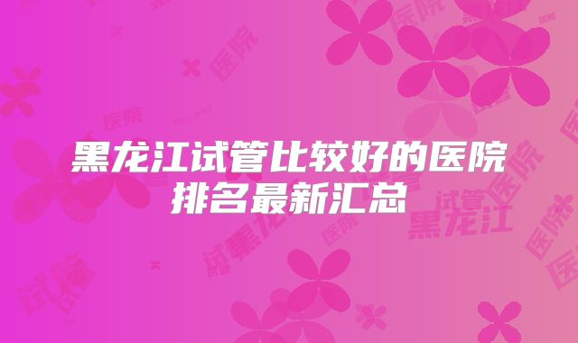 黑龙江试管比较好的医院排名最新汇总
