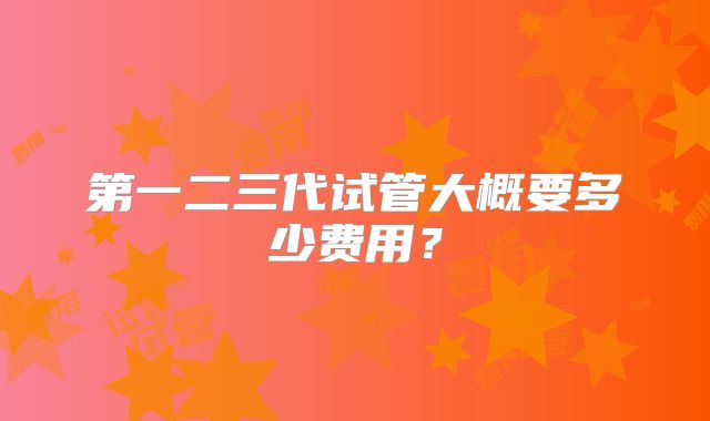 第一二三代试管大概要多少费用？