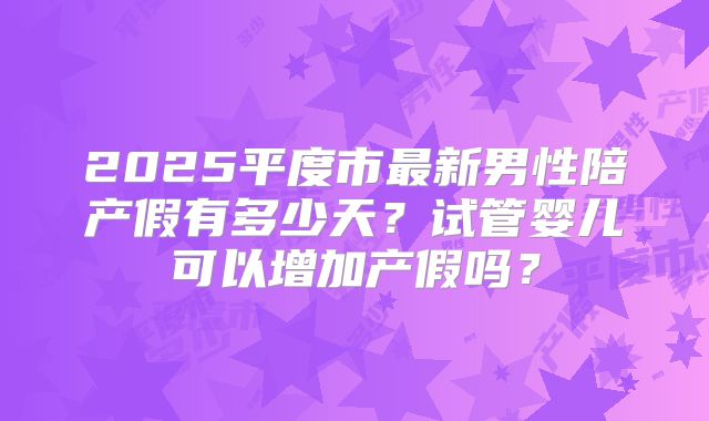 2025平度市最新男性陪产假有多少天？试管婴儿可以增加产假吗？