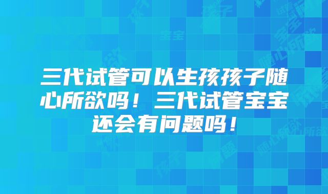 三代试管可以生孩孩子随心所欲吗!三代试管宝宝还会有问题吗!