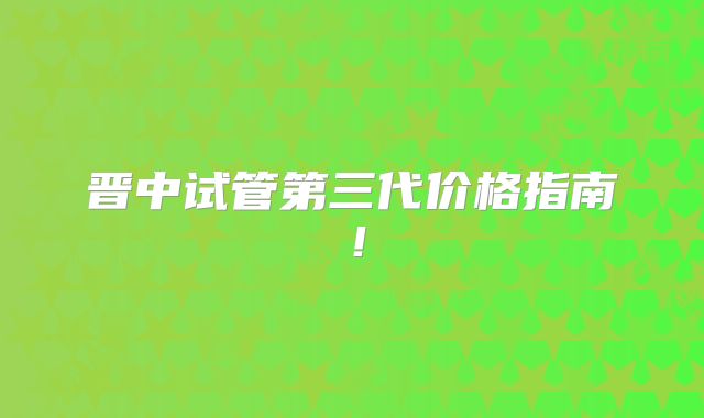 晋中试管第三代价格指南！