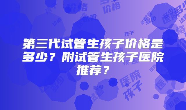第三代试管生孩子价格是多少？附试管生孩子医院推荐？
